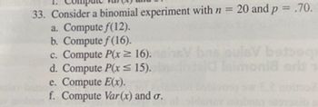 33. Consider a binomial experiment with n = 20 and p = .70.
a. Compute f(12).
b. Compute f(16).
c. Compute P(x≥ 16).
bas Quis beteg
W
d. Compute P(x ≤15).
e. Compute E(x).
f. Compute Var(x) and σ.