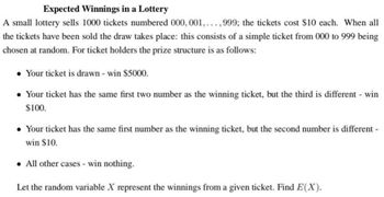 Expected Winnings in a Lottery
A small lottery sells 1000 tickets numbered 000, 001, ...,999; the tickets cost $10 each. When all
the tickets have been sold the draw takes place: this consists of a simple ticket from 000 to 999 being
chosen at random. For ticket holders the prize structure is as follows:
• Your ticket is drawn - win $5000.
• Your ticket has the same first two number as the winning ticket, but the third is different - win
$100.
• Your ticket has the same first number as the winning ticket, but the second number is different -
win $10.
• All other cases - win nothing.
Let the random variable X represent the winnings from a given ticket. Find E(X).