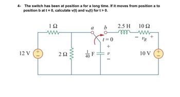 4- The switch has been at position a for a long time. If it moves from position a to
position b at t = 0, calculate v(t) and Vr(t) for t > 0.
12 V
192
www
292
www
-19
a
b
t=0
+51
2.5 H
m
10 Q2
www
VR
+
10 V