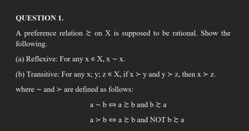 QUESTION 1.
A preference relation ≥ on X is supposed to be rational. Show the
following.
(a) Reflexive: For any x € X, x ~ X.
(b) Transitive: For any x; y; z € X, if x > y and y > z, then x > z.
where ~ and > are defined as follows:
a~b⇒a≥b and b ≥ a
a>b⇒a≥b and NOT b ≥ a