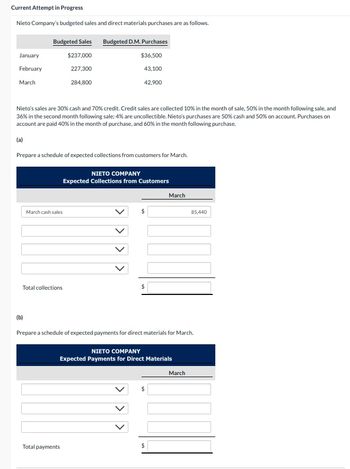 Current Attempt in Progress
Nieto Company's budgeted sales and direct materials purchases are as follows.
January
February
March
Budgeted Sales
$237,000
227,300
284,800
(b)
Nieto's sales are 30% cash and 70% credit. Credit sales are collected 10% in the month of sale, 50% in the month following sale, and
36% in the second month following sale; 4% are uncollectible. Nieto's purchases are 50% cash and 50% on account. Purchases on
account are paid 40% in the month of purchase, and 60% in the month following purchase.
(a)
Prepare a schedule of expected collections from customers for March.
March cash sales
Total collections
Budgeted D.M. Purchases
$36,500
43,100
42,900
NIETO COMPANY
Expected Collections from Customers
Total payments
>
Prepare a schedule of expected payments for direct materials for March.
NIETO COMPANY
Expected Payments for Direct Materials
March
$
$
85,440
March