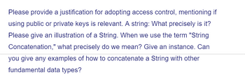 Please provide a justification for adopting access control, mentioning if
using public or private keys is relevant. A string: What precisely is it?
Please give an illustration of a String. When we use the term "String
Concatenation," what precisely do we mean? Give an instance. Can
you give any examples of how to concatenate a String with other
fundamental data types?