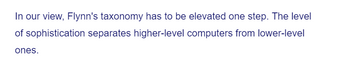 In our view, Flynn's taxonomy has to be elevated one step. The level
sophistication separates higher-level computers from lower-level
of
ones.