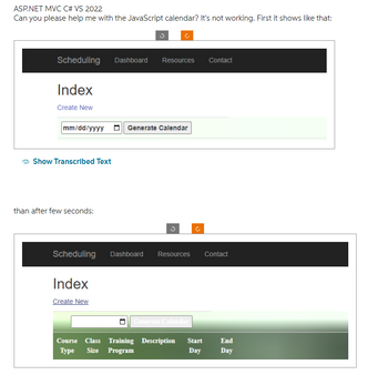 ASP.NET MVC C# VS 2022
Can you please help me with the JavaScript calendar? It's not working. First it shows like that:
Scheduling Dashboard Resources Contact
Index
Create New
mm/dd/yyyy Generate Calendar
Show Transcribed Text
than after few seconds:
Scheduling
Index
Create New
Dashboard Resources Contact
Generate Calendar
Course Class Training Description Start
Type Size Program
Day
End
Day