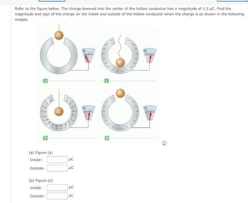 Refer to the figure below. The charge lowered into the center of the hollow conductor has a magnitude of 1.5 pc. Find the
magnitude and sign of the charge on the inside and outside of the hollow conductor when the charge is as shown in the following
images.
Or Or
Or
B
(a) Figure (a)
Inside:
Outside:
(b) Figure (b)
Inside:
Outside:
UC
με
UC
PC
G