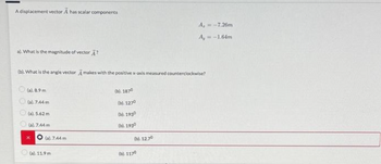 A displacement vector A has scalar components
a). What is the magnitude of vector ?
(b). What is the angle vector A makes with the positive x-axis measured counterclockwise?
(a).8.9m
(a). 7.44 m
(a). 5.62 m
(a). 7.44 m
(a).744 m
(a). 11.9 m
(b). 1870
(b). 1270
(b). 1930
(b). 1930
(b). 12.70
A, = -7.26m
A, = -1.64m
(b). 1170