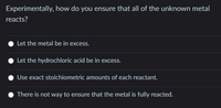 Experimentally, how do you ensure that all of the unknown metal
reacts?
Let the metal be in excess.
Let the hydrochloric acid be in excess.
Use exact stoichiometric amounts of each reactant.
There is not way to ensure that the metal is fully reacted.
