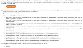 A newspaper infographic titled "Social Media Jeopardizing Your Job?" summarized data from a survey of 1,850 recruiters and human resource professionals. The infographic indicated that 54%
of the people surveyed had reconsidered a job candidate based on his or her social media profile. Assume that the sample is representative of the population of recruiters and human resource
professionals in the United States.
USE SALT
(a) Use the given information to estimate the proportion of recruiters and human resource professionals who have reconsidered a job candidate based on his or her social media profile
using a 95% confidence interval. (Round your answers to three decimal places.)
Give an interpretation of the interval in context.
O There is a 95% chance that the true proportion of recruiters and human resource professionals who have reconsidered a job candidate based on his or her social media profile falls
directly in the middle of this interval.
O There is a 95% chance that the true proportion of recruiters and human resource professionals who have reconsidered a job candidate based on his or her social media profile falls
within this interval.
O We are 95% confident that the true proportion of recruiters and human resource professionals who have reconsidered a job candidate based on his or her social media profile falls
directly in the middle of this interval.
O We are 95% confident that the mean number of recruiters and human resource professionals who have reconsidered a job candidate based on his or her social media profile falls
within this interval.
O We are 95% confident that the true proportion of recruiters and human resource professionals who have reconsidered a job candidate based on his or her social media profile falls
within this interval.
Give an interpretation of the confidence level of 95%.
O Of all possible random samples, 5% would result in an interval that includes the actual value of the population proportion.
O Of all possible random samples, 5% would result in an interval that lies above the actual value of the population proportion.
Of all possible random samples, 95% would result in an interval that includes the actual value of the population proportion.
O Of all possible random samples, 95% would result in an interval that is centered at the actual value of the population proportion.
O Of all possible random samples, 95% would result in an interval that lies below the actual value of the population proportion.
(b) Would a 90% confidence interval be wider or narrower than the 95% confidence interval from part (a)?
O wider
O narrower