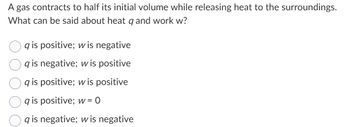 A gas contracts to half its initial volume while releasing heat to the surroundings.
What can be said about heat q and work w?
qis positive; w is negative
qis negative; w is positive
qis positive; w is positive
qis positive; w = 0
qis negative; wis negative