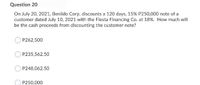 Question 20
On July 20, 2021, Benildo Corp. discounts a 120 days, 15% P250,000 note of a
customer dated July 10, 2021 with the Fiesta Financing Co. at 18%. How much will
be the cash proceeds from discounting the customer note?
P262,500
P235,562.50
P248,062.50
P250,000
