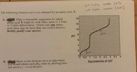 PH <plea encess [H]
The following titration curve was obtained for an amino acid, X.
DH >pka excess [OH]
А.
Make a reasonable suggestion for which
amino acid X might be, with either name or 1-letter
or 3-letter abbreviation. (Name only one amino
acid; there may be more than one correct answer.)
Briefly justify your answer.
12
10
pH
4
0.5
1 1.5 2 2.5 3 3.5 4
B. Show on the titration curve at right where
you would obtain each pKa value by drawing lines
and arrows (--->) on the plot.
Equivalents of OH
14
