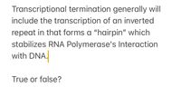 **Understanding Transcriptional Termination**

Transcriptional termination generally includes the transcription of an inverted repeat that forms a “hairpin” structure. This hairpin stabilizes RNA Polymerase's interaction with DNA.

**True or false?**

*Explanation:*

In molecular biology, the process of transcription involves copying a segment of DNA into RNA. Termination of this process can involve specific structures that signal the end of transcription. An inverted repeat in the RNA transcript can fold back on itself, creating a hairpin loop. This configuration is crucial as it helps to stabilize the interaction between RNA Polymerase and the DNA, leading to the termination of transcription.

This mechanism is one of the ways cells regulate gene expression efficiently. Understanding these processes is fundamental in genetics and helps elucidate cellular function and regulation.