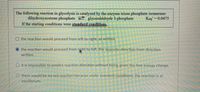 The following reaction in glycolysis is catalyzed by the enzyme triose phosphate isomerase:
dihydroxyacetone phosphate glyceraldehyde 3-phosphate
If the starting conditions were standard conditions,
Keq' = 0.0475
O the reaction would proceed from left to right, as written.
the reaction would proceed from right to left, the opposite direction from direction
written.
O it is impossible to predict reaction direction without being given the free energy change.
O there would be no net reaction because under standard conditions, the reaction is at
equilibrium.
