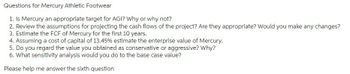 Questions for Mercury Athletic Footwear
1. Is Mercury an appropriate target for AGI? Why or why not?
2. Review the assumptions for projecting the cash flows of the project? Are they appropriate? Would you make any changes?
3. Estimate the FCF of Mercury for the first 10 years.
4. Assuming a cost of capital of 13.45% estimate the enterprise value of Mercury.
5. Do you regard the value you obtained as conservative or aggressive? Why?
6. What sensitivity analysis would you do to the base case value?
Please help me answer the sixth question