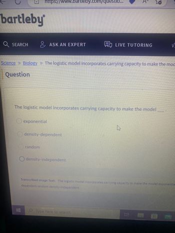 bartleby
SEARCH
https://www.bartleby.com/questio...
ASK AN EXPERT
Science >> Biology » The logistic model incorporates carrying capacity to make the moc
Question
exponential
The logistic model incorporates carrying capacity to make the model
random
density-dependent
LIVE TUTORING
density-independent
Transcribed Image Text: The logistic model incorporates carrying capacity to make the model exponentia
dependent random density-independent
Type here to search
HA