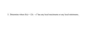 **Question 3:** Determine where \( f(x) = 12x - x^3 \) has any local maximums or any local minimums.

**Analysis:** 
To find the local maximums and minimums, we need to compute the first derivative of the function \( f(x) \) and then find the critical points by setting the derivative equal to zero.

1. **First Derivative:**
   \[
   f'(x) = \frac{d}{dx}(12x - x^3) = 12 - 3x^2
   \]

2. **Critical Points:**
   Set \( f'(x) = 0 \) to find critical points:
   \[
   12 - 3x^2 = 0
   \]
   \[
   3x^2 = 12
   \]
   \[
   x^2 = 4
   \]
   \[
   x = \pm 2
   \]

3. **Second Derivative Test:**
   To determine whether these critical points are local maximums or minimums, use the second derivative:
   \[
   f''(x) = \frac{d}{dx}(-3x^2) = -6x
   \]

   - Evaluate \( f''(x) \) at the critical points:
     - At \( x = 2 \):
       \[
       f''(2) = -6(2) = -12 \quad (\text{Negative, so } x = 2 \text{ is a local maximum})
       \]
     - At \( x = -2 \):
       \[
       f''(-2) = -6(-2) = 12 \quad (\text{Positive, so } x = -2 \text{ is a local minimum})
       \]

**Conclusion:**
The function \( f(x) = 12x - x^3 \) has a local maximum at \( x = 2 \) and a local minimum at \( x = -2 \).