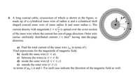 4. A long coaxial cable, crossection of which is shown in the figure, is
made up of a cylindrical inner wire of radius a and a cylindrical shell
shaped coaxial outer wire of inner radius b and outer radius c. The
r2
current density with magnitude J = K- is spread over the cross section
of the inner wire where the current has out-of-page direction. Outer wire
carries uniformly distributed current i = tka³ having into-the-page
direction.
a) Find the total current of the inner wire iin in terms of i.
Find expressions for the magnitude of magnetic field,
b) inside the inner wire (r < a)
c) between the wires (a <r < b)
d) inside the outer wire (b <r<c)
e) outside the outer wire (r > c)
in terms of µo, i, TI and r. For each case indicate the direction of the magnetic field as well.
