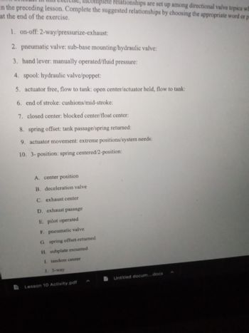 Complete relationships are set up among directional valve topics wh
in the preceding lesson. Complete the suggested relationships by choosing the appropriate word or p
at the end of the exercise.
1. on-off: 2-way/pressurize-exhaust:
2. pneumatic valve: sub-base mounting/hydraulic valve:
3. hand lever: manually operated/fluid pressure:
4. spool: hydraulic valve/poppet:
5. actuator free, flow to tank: open center/actuator held, flow to tank:
6. end of stroke: cushions/mid-stroke:
7. closed center: blocked center/float center:
8. spring offset: tank passage/spring returned:
9. actuator movement: extreme positions/system needs:
10. 3-position: spring centered/2-position:
A. center position
B. deceleration valve
C. exhaust center
D. exhaust passage
E. pilot operated
F. pneumatic valve
G spring offset-returned
H. subplate mounted
I. tandem center
J. 3-way
Lesson 10 Activity.pdf
Untitled docum....docx