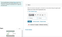The two parallel plates in the figure (Figure 1)are 2.0 cm
apart and the electric field strength between them is 1.30
x104 N/C. An electron is launched at a 45° angle from
the positive plate.
Part A
What is the maximum initial speed vo the electron can have without hitting the negative plate?
Express your answer with the appropriate units.
• View Available Hint(s)
?
Value
Units
Submit
Previous Answers Request Answer
X Incorrect; Try Again; 4 attempts remaining
Figure
< 1 of 1
Provide Feedback
2.0 cm
45°
+ ++++++++++
