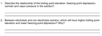 1. Describe the relationship of the boiling point elevation, freezing point depression,
osmotic and vapor pressure in the solution?
2. Between electrolyte and non electrolyte solution, which will have higher boiling point
elevation and lower freezing point depression? Why?
