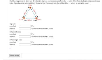 Find the magnitude (in N/m) and direction (in degrees counterclockwise from the +x-axis) of the force that each wire experiences
in the figure by using vector addition. (Assume that the +x-axis is to the right and the +y-axis is up along the page.)
7.50 A
Top wire
magnitude
direction
22.5 A
Bottom left wire
magnitude
direction
Bottom right wire
magnitude
direction
+
Submit Answer
X
-16.0 cm
1-16.0 cm
-16.0 cm
N/m
N/m
X
counterclockwise from the +x-axis
45.0 A
N/m
counterclockwise from the +x-axis
counterclockwise from the +x-axis