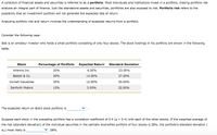 A collection of financial assets and securities is referred to as a portfolio. Most individuals and institutions invest in a portfolio, making portfolio risk analysis an integral part of finance. Just like standalone assets and securities, portfolios are also exposed to risk. Portfolio risk refers to the possibility that an investment portfolio will not generate the expected rate of return.

Analyzing portfolio risk and return involves the understanding of expected returns from a portfolio.

Consider the following case:

Bob is an amateur investor who holds a small portfolio consisting of only four stocks. The stock holdings in his portfolio are shown in the following table:

| Stock             | Percentage of Portfolio | Expected Return | Standard Deviation |
|-------------------|-------------------------|-----------------|-------------------|
| Artemis Inc.      | 20%                     | 6.00%           | 23.00%            |
| Babish & Co.      | 30%                     | 14.00%          | 27.00%            |
| Cornell Industries| 35%                     | 12.00%          | 30.00%            |
| Danforth Motors   | 15%                     | 5.00%           | 32.00%            |

The expected return on Bob’s stock portfolio is ________________ .

Suppose each stock in the preceding portfolio has a correlation coefficient of 0.4 (ρ = 0.4) with each of the other stocks. If the weighted average of the risk (standard deviation) of the individual securities in the partially diversified portfolio of four stocks is 28%, the portfolio’s standard deviation (σₚ) most likely is ________________ 28%.