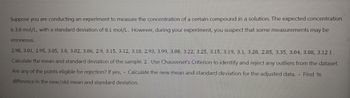 Suppose you are conducting an experiment to measure the concentration of a certain compound in a solution. The expected concentration
is 3.0 mol/L, with a standard deviation of 0.1 mol/L. However, during your experiment, you suspect that some measurements may be
erroneous.
2.98, 3.01, 2.95, 3.05, 3.0, 3.02, 3.06, 2.9, 3.15, 3.12, 3.18, 2.93, 3.99, 3.08, 3.22, 3.25, 3.15, 3.19, 3.1, 3.28, 2.85, 3.35, 3.04, 3.08, 3.12 1.
Calculate the mean and standard deviation of the sample. 2. Use Chauvenet's Criterion to identify and reject any outliers from the dataset.
Are any of the points eligible for rejection? If yes, - Calculate the new mean and standard deviation for the adjusted data. - Find %
difference in the new/old mean and standard deviation.