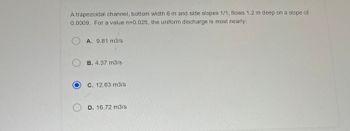 A trapezoidal channel, bottom width 6 m and side slopes 1/1, flows 1.2 m deep on a slope of
0.0009. For a value n=0.025, the uniform discharge is most nearly:
A. 9.81 m3/s
B. 4.37 m3/s
C. 12.63 m3/s
D. 16.72 m3/s