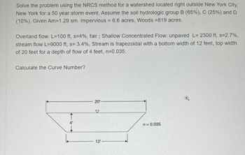 Solve the problem using the NRCS method for a watershed located right outside New York City,
New York for a 50 year storm event. Assume the soil hydrologic group B (65%), C (25%) and D
(10%). Given Am=1.29 sm. Impervious = 6.6 acres, Woods =819 acres.
Overland flow: L=100 ft, s=4%, fair; Shallow Concentrated Flow: unpaved L= 2300 ft, s=2.7%,
stream flow L=9000 ft, s= 3.4%, Stream is trapezoidal with a bottom width of 12 feet, top width
of 20 feet for a depth of flow of 4 feet, n=0.035.
Calculate the Curve Number?
4'
20'
12¹-
n = 0.035