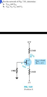 For the network of Fig. 7.81, determine:
a. VGS, and Ipo
b. Vps, Vp, VG, and Vs.
12 V
2.2 k2
IDss = 6 mA
Vp = -6 V
VGse
1 ΜΩ
1.6 k2
3 V
FIG. 7.81
Problem 8.
