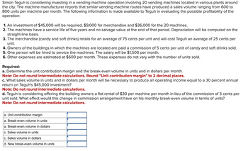 Simon Teguh is considering investing in a vending machine operation involving 20 vending machines located in various plants around
the city. The machine manufacturer reports that similar vending machine routes have produced a sales volume ranging from 600 to
800 units per machine per month. The following information is made available to Teguh in evaluating the possible profitability of the
operation:
1. An investment of $45,000 will be required, $9,000 for merchandise and $36,000 for the 20 machines.
2. The machines have a service life of five years and no salvage value at the end of that period. Depreciation will be computed on the
straight-line basis.
3. The merchandise (candy and soft drinks) retails for an average of 75 cents per unit and will cost Teguh an average of 25 cents per
unit.
4. Owners of the buildings in which the machines are located are paid a commission of 5 cents per unit of candy and soft drinks sold.
5. One person will be hired to service the machines. The salary will be $1,500 per month.
6. Other expenses are estimated at $600 per month. These expenses do not vary with the number of units sold.
Required:
a. Determine the unit contribution margin and the break-even volume in units and in dollars per month.
Note: Do not round intermediate calculations. Round "Unit contribution margin" to 2 decimal places.
c. What sales volume in units and in dollars per month will be necessary to produce an operating income equal to a 30 percent annual
return on Teguh's $45,000 investment?
Note: Do not round intermediate calculations.
d. Teguh is considering offering the building owners a flat rental of $30 per machine per month in lieu of the commission of 5 cents per
unit sold. What effect would this change in commission arrangement have on his monthly break-even volume in terms of units?
Note: Do not round intermediate calculations.
a. Unit contribution margin
a. Break-even volume in units
a. Break-even volume in dollars
c. Sales volume in units
c. Sales volume in dollars
d. New break-even volume in units