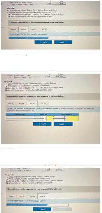 ok
k
inces
Other current liabilities
Total current liabilities
Required:
1-a. Calculate the current ratio for Ferris Air and Oceanic Airlines.
1-b. Which company has the more favorable current ratio?
2-a. Calculate the acid-test (quick) ratio for Ferris Air and Oceanic Airlines.
2-b. Which company has the more favorable acid-test ratio?
Req 1A
Complete this question by entering your answers in the tabs below.
Req 18
Other current liabilities.
Total current liabilities
Which company has the more favorable current ratio?
Which company has the more favorable current ratio?
Req 1A
Req 2A
Req 18.
Acid-Test Ratio
Req 1A
Required:
1-a. Calculate the current ratio for Ferris Air and Oceanic Airlines.
1-b. Which company has the more favorable current ratio?
2-a. Calculate the acid-test (quick) ratio for Ferris Air and Oceanic Airlines.
2-b. Which company has the more favorable acid-test ratio?
Req 2A
Other current liabilities
Total current liabilities.
$9,050
Req 28
Complete this question by entering your answers in the tabs below.
Req 18
< Req 1A
V
$9,050
Req 2A
Req 2B
Calculate the acid-test (quick) ratio for Ferris Air and Oceanic Airlines. (Enter your answers in millions. For example,
$5,500,000 should be entered as 5.5.)
Ferris Air
1,594
$10,632
< Req 18
$9,050
Req 2A >
Req 28
1,594
$10,632
Required:
1-a. Calculate the current ratio for Ferris Air and Oceanic Airlines.
1-b. Which company has the more favorable current ratio?
2-a. Calculate the acid-test (quick) ratio for Ferris Air and Oceanic Airlines.
2-b. Which company has the more favorable acid-test ratio?
Which company has the more favorable acid-test ratio?
Which company has the more favorable acid-test ratio?
< Req 2A
Complete this question by entering your answers in the tabs below.
Oceanic Airlines
Req 28 >
1,594
$10,632
Req 20 >