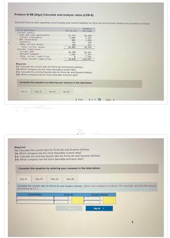 Problem 8-9B (Algo) Calculate and analyze ratios (LO8-6)
Selected financial data regarding current assets and current liabilities for Ferris Air and Oceanic Airlines are provided as follows:
(s in millions)
Current assets:
Cash and cash equivalents
Current investments
Net receivables
Inventory
Other current assets
Total current assets
Current liabilities:
Current debt
Accounts payable
Other current liabilities
Total current liabilities
Reg 1A
Req 18
Req 1A
Ferris Air
Req 2A
Req 18
$1,215
3,094
Required:
1-a. Calculate the current ratio for Ferris Air and Oceanic Airlines.
1-b. Which company has the more favorable current ratio?
2-a. Calculate the acid-test (quick) ratio for Ferris Air and Oceanic Airlines.
2-b. Which company has the more favorable acid-test ratio?
801
515
260
$5,885
Complete this question by entering your answers in the tabs below.
Current Ratio
$6,388
2,662
0
$9,050
Reg 2A
Req 28
Oceanic
Airlines
Required:
1-a. Calculate the current ratio for Ferris Air and Oceanic Airlines.
1-b. Which company has the more favorable current ratio?
2-a. Calculate the acid-test (quick) ratio for Ferris Air and Oceanic Airlines.
2-b. Which company has the more favorable acid-test ratio?
Req 28
$4,584
1,341
1,834
Complete this question by entering your answers in the tabs below.
378
627
$8,764
$6,641
2,397
1,594
$10,632
Ferris Air
< Prev
A
9 of 11
Calculate the current ratio for Ferris Air and Oceanic Airlines. (Enter your answers in millions. For example, $5,500,000 should
be entered as 5.5.)
Next >
Oceanic Airlines
Req 18 >