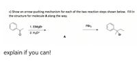 c) Show an arrow-pushing mechanism for each of the two reaction steps shown below. Fill in
the structure for molecule A along the way.
PBR3
1. EtMgBr
2. H3O+
Br
A
explain if you can!
