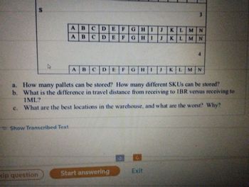 S
4
kip question
Show Transcribed Text
AB CDE
AB CDEF
DEF GH 1 J KLMN
GHI J KLMN
ABCD
CDE F GHIJKL
a. How many pallets can be stored? How many different SKUs can be stored?
b. What is the difference in travel distance from receiving to IBR versus receiving to
IML?
c. What are the best locations in the warehouse, and what are the worst? Why?
3
Start answering
Exit
4
KLMN