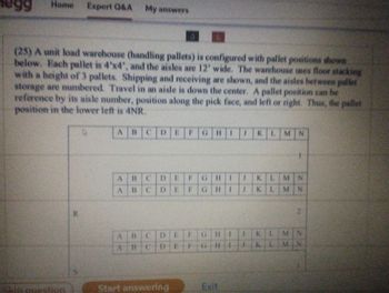 99
Home Expert Q&A
(25) A unit load warehouse (handling pallets) is configured with pallet positions shown
below. Each pallet is 4'x4', and the aisles are 12' wide. The warehouse uses floor stacking
with a height of 3 pallets. Shipping and receiving are shown, and the aisles between pallet
storage are numbered. Travel in an aisle is down the center. A pallet position can be
reference by its aisle number, position along the pick face, and left or right. Thus, the pallet
position in the lower left is 4NR.
AB BCDEF GHI
question
R
My answers
D
ABCDEFGHI J KLMN
A BCDEFGH I
KLMN
HIJKLMN
ABCDE
BCDEFGHIJKLMN
Start answering
PRE
Exit
KLMN