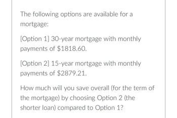 The following options are available for a
mortgage:
[Option 1] 30-year mortgage with monthly
payments of $1818.60.
[Option 2] 15-year mortgage with monthly
payments of $2879.21.
How much will you save overall (for the term of
the mortgage) by choosing Option 2 (the
shorter loan) compared to Option 1?