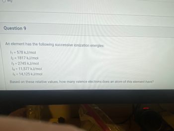 Question 9
An element has the following successive ionization energies:
1₁ = 578 kJ/mol
12= 1817 kJ/mol
13 = 2745 kJ/mol
14=11,577 kJ/mol
I5=14,125 kJ/mol
Based on these relative values, how many valence electrons does an atom of this element have?