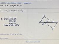 CALG 2 TUT LAB A: TERM A4- PERIOD 3 Assignments
uiz: Ch. 6 Triangle Proof
Due: Sunday, April 18, 2021 at 11:59 pm
6. Given: AC= BD
AE = DF
ZA= ZD
Prove: ACAE = ABDF
Posted Thu Apr 15, 2021 at 11:51 pm
Comments
There are no comments
B
