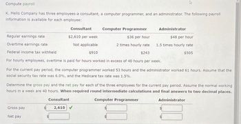 Compute payroll
K. Mello Company has three employees-a consultant, a computer programmer, and an administrator. The following payroll
information is available for each employee:
Computer Programmer
Regular earnings rate
$36 per hour
Overtime earnings rate
2 times hourly rate
$243
Federal income tax withheld
For hourly employees, overtime is paid for hours worked in excess of 40 hours per week.
For the current pay period, the computer programmer worked 53 hours and the administrator worked 61 hours. Assume that the
social security tax rate was 6.0%, and the Medicare tax rate was 1.5%.
Gross pay
Net pay
Consultant
$2,610 per week
Not applicable
$910
Consultant
2,610
Determine the gross pay and the net pay for each of the three employees for the current pay period. Assume the normal working
hours in a week are 40 hours. When required round intermediate calculations and final answers to two decimal places.
Administrator
Computer Programmer
$48 per hour
1.5 times hourly rate
$505
Administrator