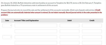 On January 10, 2022, Buffalo Industries sold merchandise on account to Tompkins for $8,170, terms n/30. On February 9, Tompkins
gave Buffalo Industries a 7% promissory note in settlement of this account.
Prepare the journal entry to record the sale and the settlement of the accounts receivable. (Omit cost of goods sold entries.) (Credit
account titles are automatically indented when amount is entered. Do not indent manually. Record journal entries in the order presented in the
problem.)
Date
Account Titles and Explanation
Debit
Credit