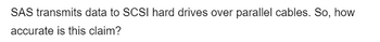 SAS transmits data to SCSI hard drives over parallel cables. So, how
accurate is this claim?