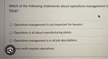 Which of the following statements about operations management is
TRUE?
O Operations management is not important for lawyers.
O Operations is all about manufacturing plants.
O Operations management is in all job descriptions.
€
Every work requires operations.