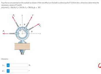 Four forces are exerted on the eyebolt as shown. If the net effect on the bolt is a direct pull of 715 lb in the y-direction, determine the
necessary values of T and 0.
Assume F₁ = 365 lb, F₂ = 245 lb, F3 = 385 lb, p = 30°
T
F₂
6
F₁
Answers:
T=
0
H
2
e
e-
lb
F₁
3
X