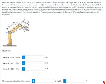 With the 360-lb cylindrical part Pin its grip, the robotic arm pivots about O through the range -45° ≤ 0 ≤ 45° with the angle at A
locked at 120%. Determine and plot (as a function of e) the moment at O due to the combined effects of the 360-lb part P, the 100-lb
weight of member OA (mass center at G₁), and the 60-lb weight of member AB (mass center at G₂). The end grip is included as a part of
member AB. The lengths L₁ and L2 are 2.8 ft and 2.0 ft, respectively. What is the maximum absolute value of Mo and at what value of 0
does this maximum occur? The moment is positive if counterclockwise, negative if clockwise. After you have the plot, answer the
questions.
A
lb-ft
lb-ft
lb-ft
8
77
5/2
+
T
G₁
To
(M
120⁰ G₂
B
0
Questions:
When 0 = -26°, Mo=
i
When 0 = 6°,
Mo=
i
When 0 = 20°,
Mo=
i
The maximum absolute value Momax =
lb-ft at 0= i