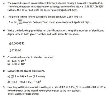 4. The power dissipated in a resistance R through which is flowing a current I is equal to 1²R.
Therefore, the power in a 36502 resistor carrying a current of 0.5855A is (0.5855)² (365)W.
Evaluate this power and write the answer using 3 significant digits.
5. The period T (time for one swing) of a simple pendulum 2.55ft long is :
2.55
T = 2π seconds. Evaluate T and round you answer to 3 significant digits.
32.0
6. Write the following quantities in scientific notation. Keep the number of significant
digits same in both given number and in its scientific notation..
a) 0.0000552
b) 6790.00
7. Convert each number to standard notation.
a) 1.75 x 10-5
b) 9.00 x 104
8. Evaluate the following expressions.
a) ((3.8 -0.6) x 2) + (2.2 + 4.4)
b) (((6.6+0.5) + 0.2)÷7.1)²
9. How long will it take a rocket travelling at a rate of 3.2 x 106m/h to travel the 3.8 x 108 m
from the earth to the moon? Round your answer to the nearest hour.
(Hint: Distance = Rate x time)