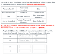 Using the accounts listed below, record journal entries for the following transactions of Furniture Warehouse, which uses the **perpetual inventory system**:

| Accounts Payable | Merchandise Inventory | Sales |
|------------------|------------------------|-------|
| Accounts Receivable | Purchases | Sales Discounts |
| Cash | Purchase Discounts | Sales Returns and Allowances |
| Cost of Goods Sold | Purchase Returns and Allowances | Sales Tax Payable |

**PLEASE NOTE:** You must enter the account names exactly as written above and all dollar amounts will be with "$" and commas as needed (i.e. $12,345).

- **Aug. 3:** Sold 15 couches at $500 each to a customer, credit terms 2/15, n/30, invoice date August 3; the couches cost Furniture Warehouse $150 each.

**Journal Entry:**

- **DR** | Merchandise Inventory | $7,500
- **CR** | Accounts Payable | $7,500

---

(Additional space for further entries is provided, including initial debits and credits for augmenting these entries.)