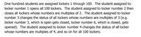 One hundred students are assigned lockers 1 through 100. The student assigned to
locker number 1 opens all 100 lockers. The student assigned to locker number 2 then
closes all lockers whose numbers are multiples of 2. The student assigned to locker
number 3 changes the status of all lockers whose numbers are multiples of 3 (e.g.
locker number 3, which is open gets closed, locker number 6, which is closed, gets
opened). The student assigned to locker number 4 changes the status of all locker
whose numbers are multiples of 4, and so on for all 100 lockers.
