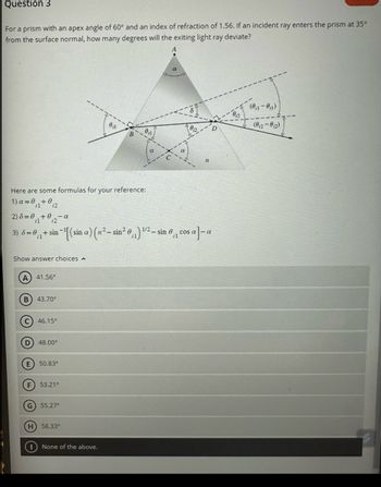 Question 3
For a prism with an apex angle of 60° and an index of refraction of 1.56. If an incident ray enters the prism at 35⁰
from the surface normal, how many degrees will the exiting light ray deviate?
Here are some formulas for your reference:
1)a=0₁₁+02
2) 8=0+0₁2-0
il
Show answer choices
A) 41.56°
-α
1/2
3) 6 = 0,₁ + sin−¹[(sin a) (n²-sin² 0₁₁) ¹²- sin 0₁, cos a]-a
B) 43.70⁰
C) 46.15°
(D) 48.00⁰
E) 50.83°
F) 53.21°
G) 55.27°
0₁1
H) 58.33°
None of the above.
n
(0₁1-0₁₁)
(012-012)