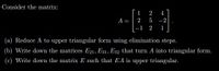 Consider the matrix:
1
2
4
A =
2 5
-2
-1
2
1
(a) Reduce A to upper triangular form using elimination steps.
(b) Write down the matrices E21, E31, E32 that turn A into triangular form.
(c) Write down the matrix E such that EA is upper triangular.
